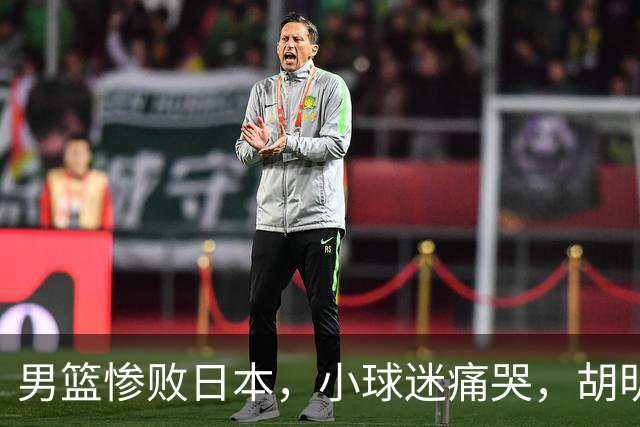 男篮惨败日本，小球迷痛哭，胡明轩自责不够狠，郭士强甩锅：赛前早已强调